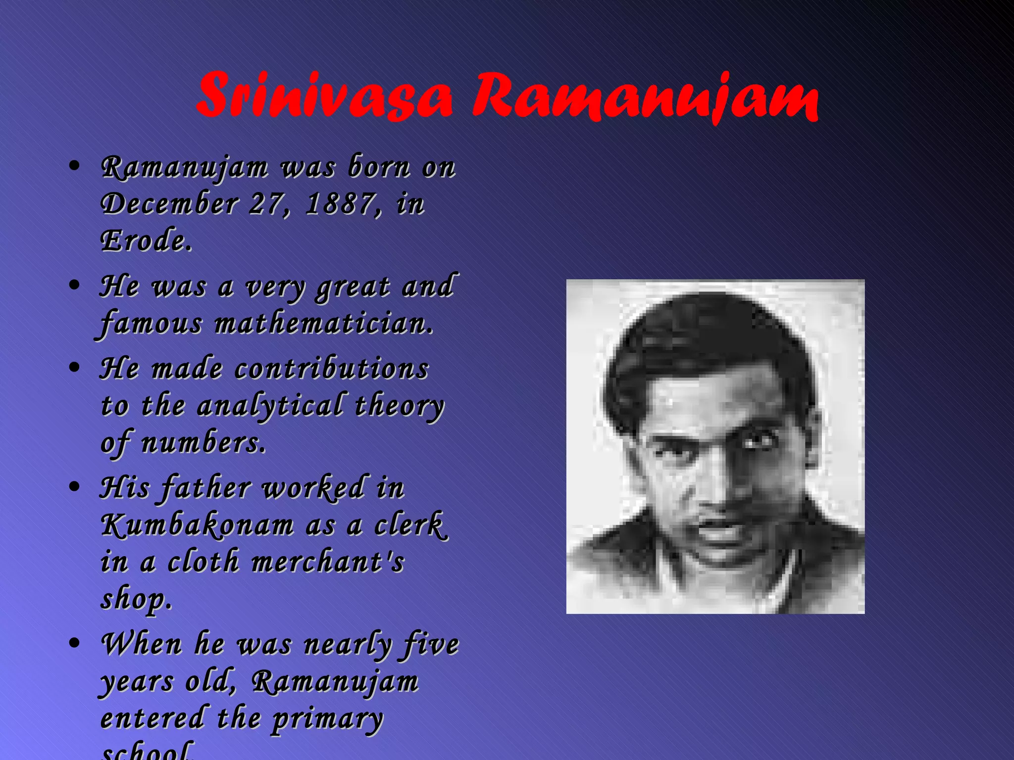 Srinivasa Ramanujam Ramanujam was born on December 27, 1887, in Erode. He was a very great and famous mathematician. He made contributions to the analytical theory of numbers. His father worked in Kumbakonam as a clerk in a cloth merchant's shop.  When he was nearly five years old, Ramanuja m  entered the primary school . 
