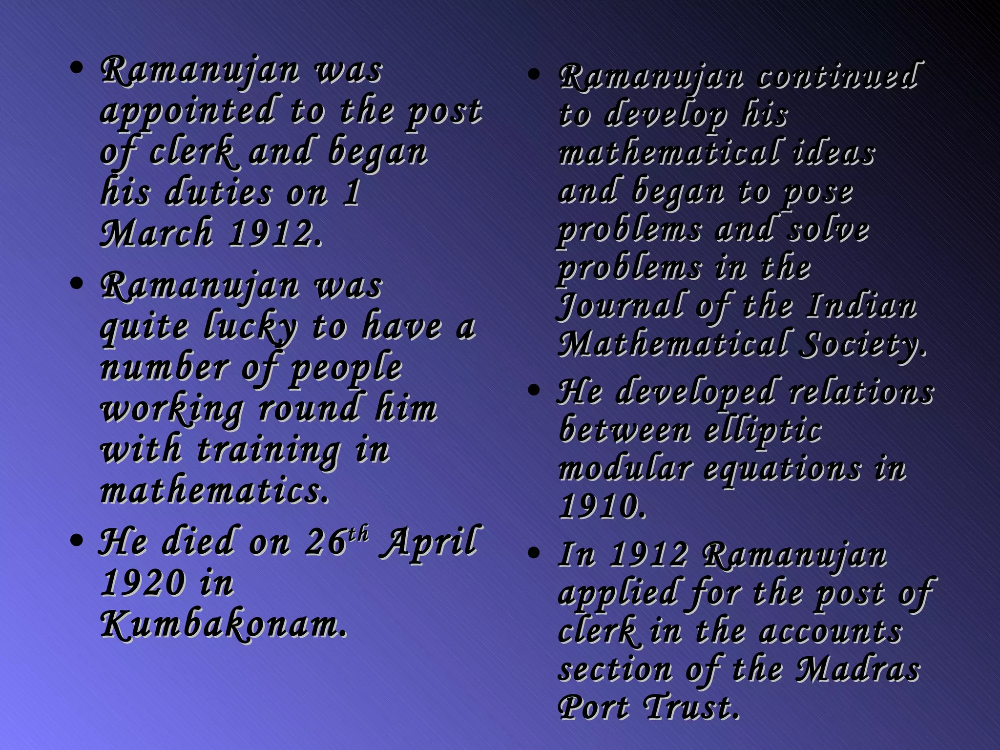Ramanujan was appointed to the post of clerk and began his duties on 1 March 1912.   Ramanujan was quite lucky to have a number of people working round him with training in mathematics. He died on 26 th  April 1920 in Kumbakonam. Ramanujan continued to develop his mathematical ideas and began to pose problems and solve problems in the  Journal of the Indian Mathematical Society. He developed relations between elliptic modular equations in 1910.   In 1912 Ramanujan applied for the post of clerk in the accounts section of the Madras Port Trust.   