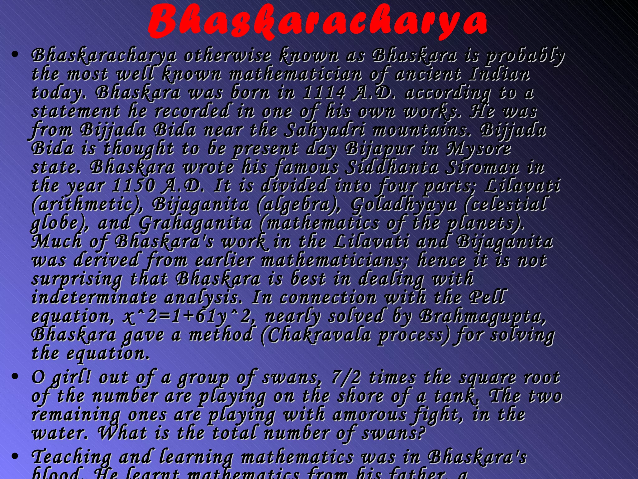 Bhaskaracharya Bhaskaracharya otherwise known as Bhaskara is probably the most well known mathematician of ancient Indian today. Bhaskara was born in 1114 A.D. according to a statement he recorded in one of his own works. He was from Bijjada Bida near the Sahyadri mountains. Bijjada Bida is thought to be present day Bijapur in Mysore state. Bhaskara wrote his famous Siddhanta Siroman in the year 1150 A.D. It is divided into four parts; Lilavati (arithmetic), Bijaganita (algebra), Goladhyaya (celestial globe), and Grahaganita (mathematics of the planets). Much of Bhaskara's work in the Lilavati and Bijaganita was derived from earlier mathematicians; hence it is not surprising that Bhaskara is best in dealing with indeterminate analysis. In connection with the Pell equation, x^2=1+61y^2, nearly solved by Brahmagupta, Bhaskara gave a method (Chakravala process) for solving the equation. O girl! out of a group of swans, 7/2 times the square root of the number are playing on the shore of a tank. The two remaining ones are playing with amorous fight, in the water. What is the total number of swans? Teaching and learning mathematics was in Bhaskara's blood. He learnt mathematics from his father, a mathematician, and he himself passed his knowledge to his son Loksamudra. To return to the timeline click here: timeline. 
