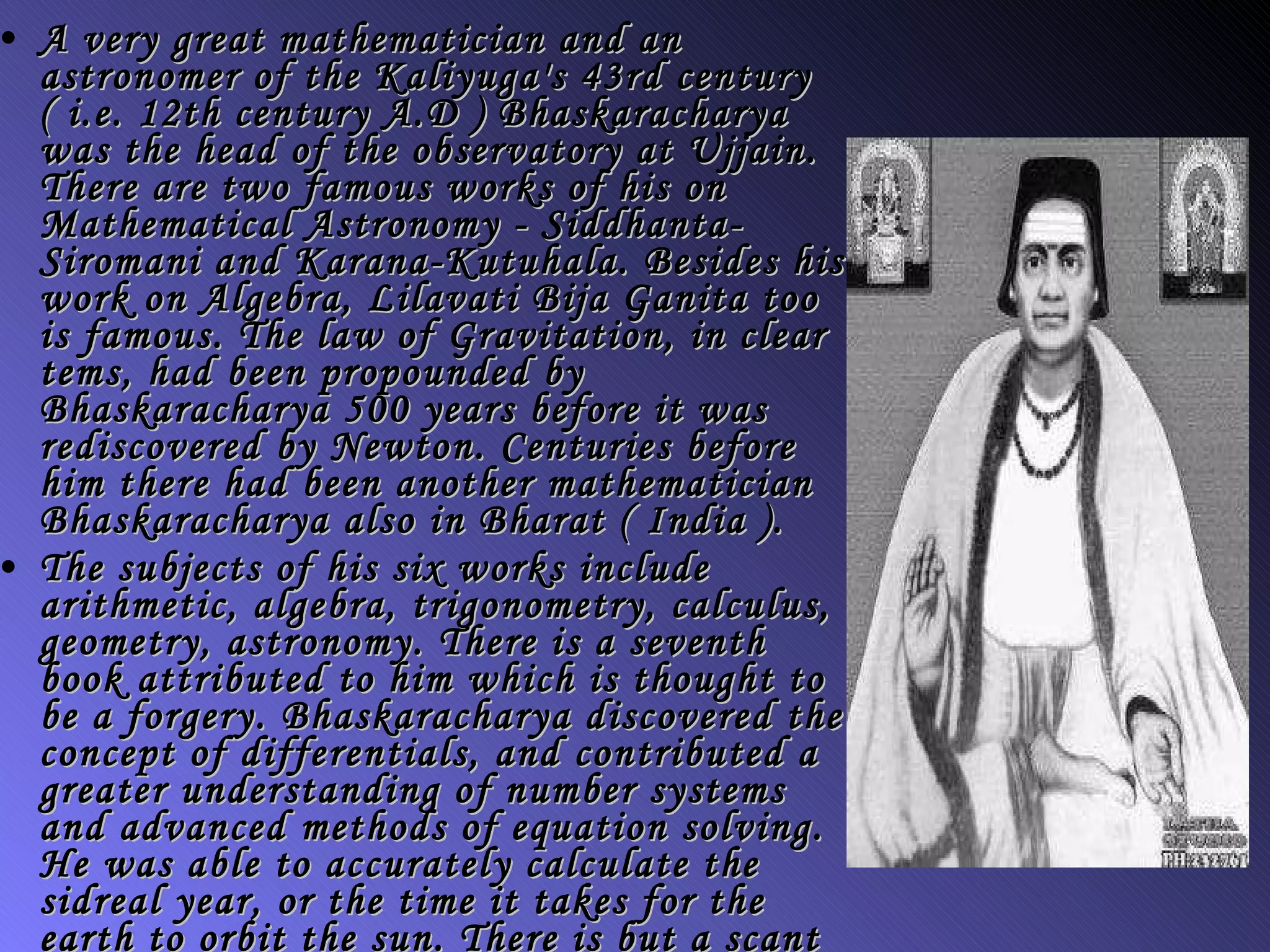 A very great mathematician and an astronomer of the Kaliyuga's 43rd century ( i.e. 12th century A.D ) Bhaskaracharya was the head of the observatory at Ujjain. There are two famous works of his on Mathematical Astronomy - Siddhanta-Siromani and Karana-Kutuhala. Besides his work on Algebra, Lilavati Bija Ganita too is famous. The law of Gravitation, in clear tems, had been propounded by Bhaskaracharya 500 years before it was rediscovered by Newton. Centuries before him there had been another mathematician Bhaskaracharya also in Bharat ( India ). The subjects of his six works include arithmetic, algebra, trigonometry, calculus, geometry, astronomy. There is a seventh book attributed to him which is thought to be a forgery. Bhaskaracharya discovered the concept of differentials, and contributed a greater understanding of number systems and advanced methods of equation solving. He was able to accurately calculate the sidreal year, or the time it takes for the earth to orbit the sun. There is but a scant difference in his figure of 365.2588 days and the modern figure of 365.2596 days. 