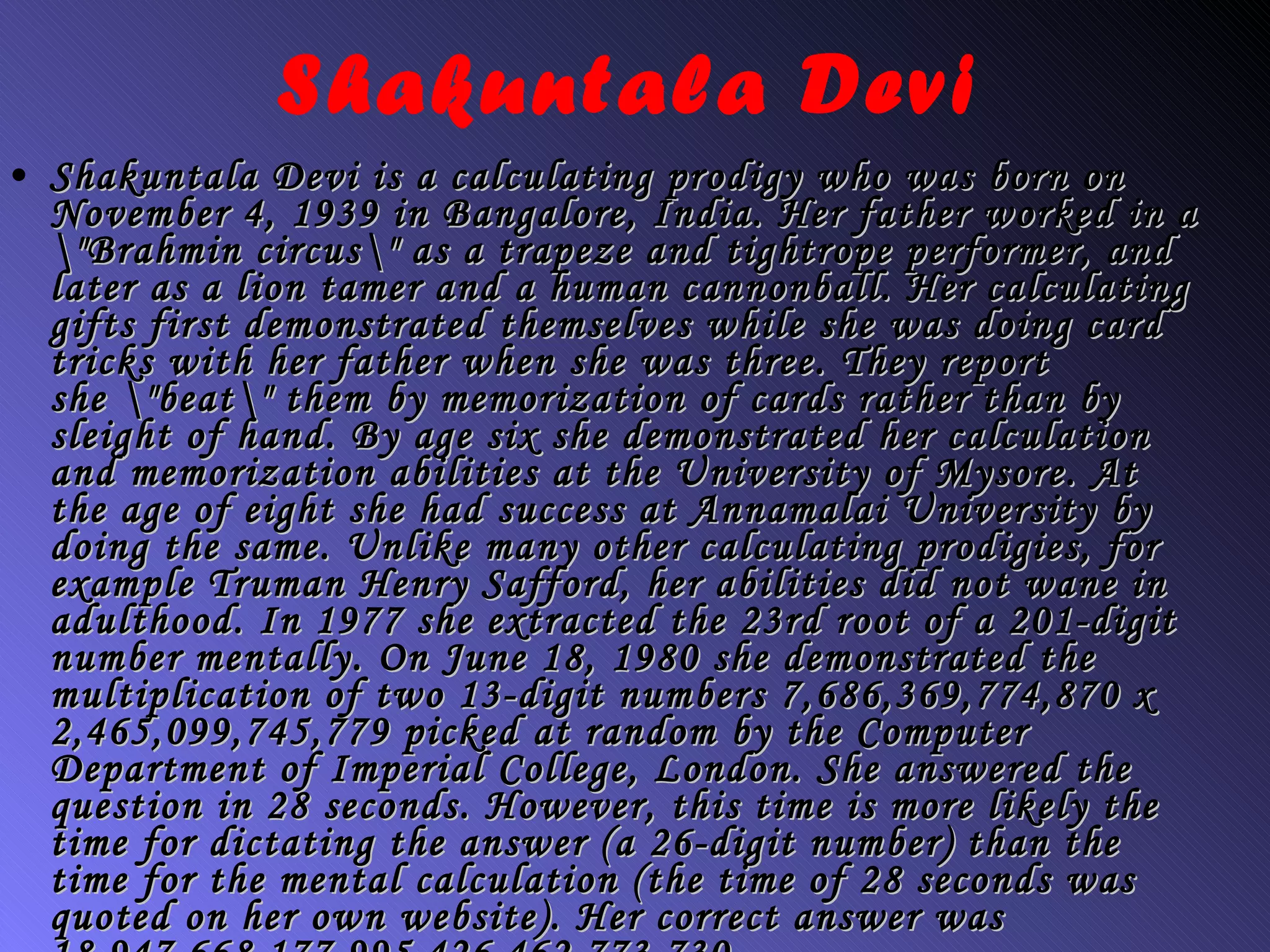 Shakuntala Devi is a calculating prodigy who was born on November 4, 1939 in Bangalore, India. Her father worked in a \"Brahmin circus\" as a trapeze and tightrope performer, and later as a lion tamer and a human cannonball. Her calculating gifts first demonstrated themselves while she was doing card tricks with her father when she was three. They report she \"beat\" them by memorization of cards rather than by sleight of hand. By age six she demonstrated her calculation and memorization abilities at the University of Mysore. At the age of eight she had success at Annamalai University by doing the same. Unlike many other calculating prodigies, for example Truman Henry Safford, her abilities did not wane in adulthood. In 1977 she extracted the 23rd root of a 201-digit number mentally. On June 18, 1980 she demonstrated the multiplication of two 13-digit numbers 7,686,369,774,870 x 2,465,099,745,779 picked at random by the Computer Department of Imperial College, London. She answered the question in 28 seconds. However, this time is more likely the time for dictating the answer (a 26-digit number) than the time for the mental calculation (the time of 28 seconds was quoted on her own website). Her correct answer was 18,947,668,177,995,426,462,773,730.  Shakuntala Devi 