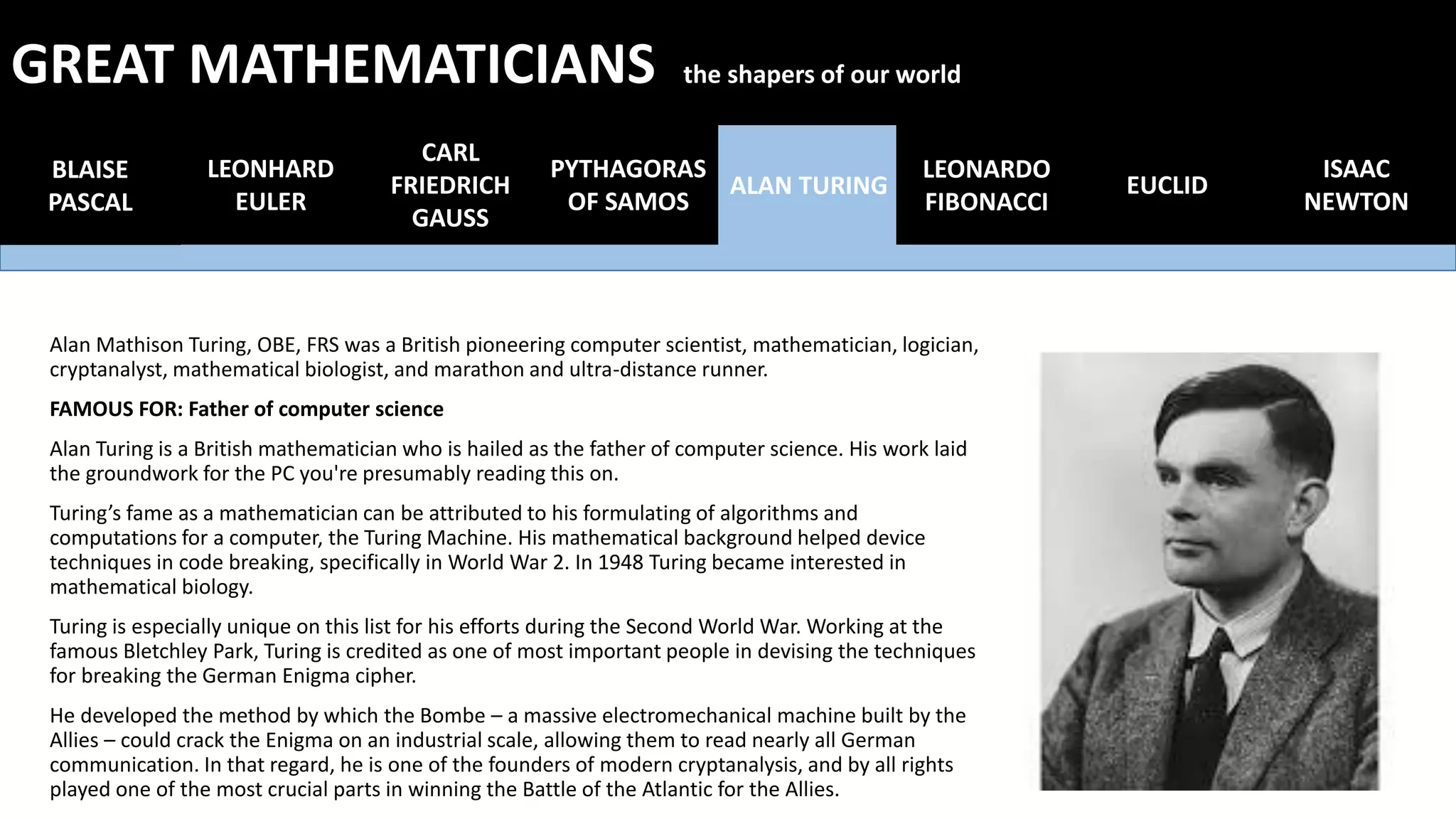 Alan Mathison Turing, OBE, FRS was a British pioneering computer scientist, mathematician, logician,
cryptanalyst, mathematical biologist, and marathon and ultra-distance runner.
FAMOUS FOR: Father of computer science
Alan Turing is a British mathematician who is hailed as the father of computer science. His work laid
the groundwork for the PC you're presumably reading this on.
Turing’s fame as a mathematician can be attributed to his formulating of algorithms and
computations for a computer, the Turing Machine. His mathematical background helped device
techniques in code breaking, specifically in World War 2. In 1948 Turing became interested in
mathematical biology.
Turing is especially unique on this list for his efforts during the Second World War. Working at the
famous Bletchley Park, Turing is credited as one of most important people in devising the techniques
for breaking the German Enigma cipher.
He developed the method by which the Bombe – a massive electromechanical machine built by the
Allies – could crack the Enigma on an industrial scale, allowing them to read nearly all German
communication. In that regard, he is one of the founders of modern cryptanalysis, and by all rights
played one of the most crucial parts in winning the Battle of the Atlantic for the Allies.
BLAISE
PASCAL
LEONHARD
EULER
CARL
FRIEDRICH
GAUSS
PYTHAGORAS
OF SAMOS
ALAN TURING
LEONARDO
FIBONACCI
EUCLID
GREAT MATHEMATICIANS the shapers of our world
ISAAC
NEWTON
 