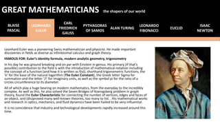 Leonhard Euler was a pioneering Swiss mathematician and physicist. He made important
discoveries in fields as diverse as infinitesimal calculus and graph theory.
FAMOUS FOR: Euler’s identity formula, modern analytic geometry, trigonometry
In his day he was ground breaking and on par with Einstein in genius. His primary (if that’s
possible) contribution to the field is with the introduction of mathematical notation including
the concept of a function (and how it is written as f(x)), shorthand trigonometric functions, the
‘e’ for the base of the natural logarithm (The Euler Constant), the Greek letter Sigma for
summation and the letter ‘/i’ for imaginary units, as well as the symbol pi for the ratio of a
circles circumference to its diameter.
All of which play a huge bearing on modern mathematics, from the everyday to the incredibly
complex. As well as this, he also solved the Seven Bridges of Koenigsberg problem in graph
theory, found the Euler Characteristic for connecting the number of vertices, edges and faces of
an object, and (dis)proved many well-known theories, too many to list. . His mathematical works
and research in optics, mechanics, and fluid dynamics have been hailed to be very influential.
It is no coincidence that industry and technological developments rapidly increased around this
time.
BLAISE
PASCAL
LEONHARD
EULER
CARL
FRIEDRICH
GAUSS
PYTHAGORAS
OF SAMOS
ALAN TURING
LEONARDO
FIBONACCI
EUCLID
GREAT MATHEMATICIANS the shapers of our world
ISAAC
NEWTON
 