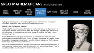 Pythagoras of Samos was an Ionian Greek philosopher, mathematician, and has been
credited as the founder of the movement called Pythagoreanism.
FAMOUS FOR: Pythagorean Theorem
The Greek philosopher, known as the 'father of numbers', is famous for the discovery of
Pythagorean theorem formula, which states that in a right angled triangle, the square of
the hypotenuse (z), is equal to the sum of the squares of the other two sides, x and y -
that is, x2 + y2 = z2.
Greek Mathematician Pythagoras is considered by some to be one of the first great
mathematicians. Living around 570 to 495 BC, in modern day Greece, he is known to have
founded the Pythagorean cult, who were noted by Aristotle to be one of the first groups
to actively study and advance mathematics.
But, unlike most ancient theories, it played a bearing on the development of geometry, as
well as opening the door to the study of mathematics as a worthwhile endeavor. Thus, he
could be called the founding father of modern mathematics.
BLAISE
PASCAL
LEONHARD
EULER
CARL
FRIEDRICH
GAUSS
PYTHAGORAS
OF SAMOS
ALAN TURING
LEONARDO
FIBONACCI
EUCLID
GREAT MATHEMATICIANS the shapers of our world
ISAAC
NEWTON
 