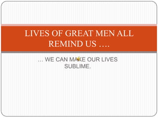 … WE CAN MAKE OUR LIVES
SUBLIME.
LIVES OF GREAT MEN ALL
REMIND US ….
 