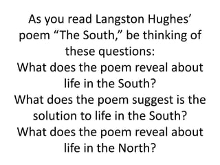As you read Langston Hughes’
poem “The South,” be thinking of
        these questions:
What does the poem reveal about
        life in the South?
What does the poem suggest is the
  solution to life in the South?
What does the poem reveal about
        life in the North?
 