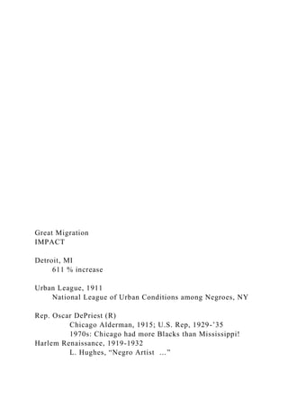 Great Migration
IMPACT
Detroit, MI
611 % increase
Urban League, 1911
National League of Urban Conditions among Negroes, NY
Rep. Oscar DePriest (R)
Chicago Alderman, 1915; U.S. Rep, 1929-’35
1970s: Chicago had more Blacks than Mississippi!
Harlem Renaissance, 1919-1932
L. Hughes, “Negro Artist …”
 