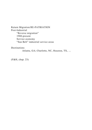 Return Migration/RE-PATRIATION
Post-Industrial
“Reverse migration”
1980-present
Service economy
“Sun Belt” industrial service areas
Destinations
Atlanta, GA; Charlotte, NC, Houston, TX, …
(F&H, chap. 23)
 