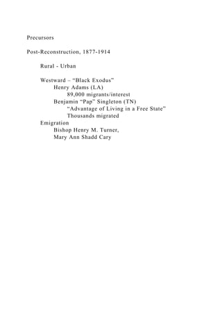 Precursors
Post-Reconstruction, 1877-1914
Rural - Urban
Westward – “Black Exodus”
Henry Adams (LA)
89,000 migrants/interest
Benjamin “Pap” Singleton (TN)
“Advantage of Living in a Free State”
Thousands migrated
Emigration
Bishop Henry M. Turner,
Mary Ann Shadd Cary
 
