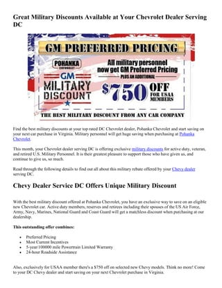 Great Military Discounts Available at Your Chevrolet Dealer Serving
DC




Find the best military discounts at your top rated DC Chevrolet dealer, Pohanka Chevrolet and start saving on
your next car purchase in Virginia. Military personnel will get huge saving when purchasing at Pohanka
Chevrolet.

This month, your Chevrolet dealer serving DC is offering exclusive military discounts for active duty, veteran,
and retired U.S. Military Personnel. It is their greatest pleasure to support those who have given us, and
continue to give us, so much.

Read through the following details to find out all about this military rebate offered by your Chevy dealer
serving DC.

Chevy Dealer Service DC Offers Unique Military Discount

With the best military discount offered at Pohanka Chevrolet, you have an exclusive way to save on an eligible
new Chevrolet car. Active duty members, reserves and retirees including their spouses of the US Air Force,
Army, Navy, Marines, National Guard and Coast Guard will get a matchless discount when purchasing at our
dealership.

This outstanding offer combines:

      Preferred Pricing
      Most Current Incentives
      5-year/100000 mile Powertrain Limited Warranty
      24-hour Roadside Assistance


Also, exclusively for USAA member there's a $750 off on selected new Chevy models. Think no more! Come
to your DC Chevy dealer and start saving on your next Chevrolet purchase in Virginia.
 