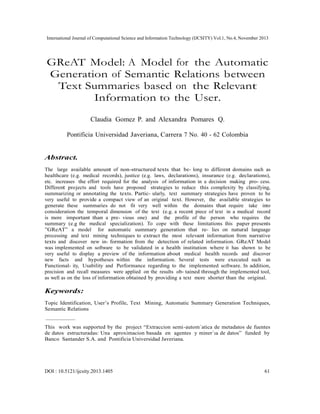 International Journal of Computational Science and Information Technology (IJCSITY) Vol.1, No.4, November 2013

GReAT Model: A Model for the Automatic
Generation of Semantic Relations between
Text Summaries based on the Relevant
Information to the User.
Claudia Gomez P. and Alexandra Pomares Q.
Pontificia Universidad Javeriana, Carrera 7 No. 40 - 62 Colombia

Abstract.
The large available amount of non-structured texts that be- long to different domains such as
healthcare (e.g. medical records), justice (e.g. laws, declarations), insurance (e.g. declarations),
etc. increases the effort required for the analysis of information in a decision making pro- cess.
Different projects and tools have proposed strategies to reduce this complexity by classifying,
summarizing or annotating the texts. Partic- ularly, text summary strategies have proven to be
very useful to provide a compact view of an original text. However, the available strategies to
generate these summaries do not fit very well within the domains that require take into
consideration the temporal dimension of the text (e.g. a recent piece of text in a medical record
is more important than a pre- vious one) and the profile of the person who requires the
summary (e.g the medical specialization). To cope with these limitations this paper presents
”GReAT” a model for automatic summary generation that re- lies on natural language
processing and text mining techniques to extract the most relevant information from narrative
texts and discover new in- formation from the detection of related information. GReAT Model
was implemented on software to be validated in a health institution where it has shown to be
very useful to display a preview of the information about medical health records and discover
new facts and hypotheses within the information. Several tests were executed such as
Functional- ity, Usability and Performance regarding to the implemented software. In addition,
precision and recall measures were applied on the results ob- tained through the implemented tool,
as well as on the loss of information obtained by providing a text more shorter than the original.

Keywords:
Topic Identification, User’s Profile, Text Mining, Automatic Summary Generation Techniques,
Semantic Relations
This work was supported by the project “Extraccion semi-autom´atica de metadatos de fuentes
de datos estructuradas: Una aproximacion basada en agentes y miner´ıa de datos” funded by
Banco Santander S.A. and Pontificia Universidad Javeriana.

DOI : 10.5121/ijcsity.2013.1405

61

 