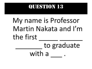 Question 13
My name is Professor
Martin Nakata and I’m
the first _____ ______
_______ to graduate
with a ___ .
 