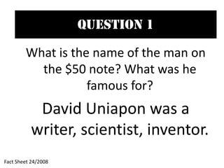 Question 1
What is the name of the man on
the $50 note? What was he
famous for?
David Uniapon was a
writer, scientist, inventor.
Fact Sheet 24/2008
 