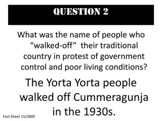 Question 2
What was the name of people who
“walked-off” their traditional
country in protest of government
control and poor living conditions?
The Yorta Yorta people
walked off Cummeragunja
in the 1930s.Fact Sheet 15/2009
 