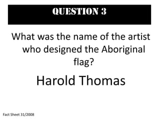 Question 3
What was the name of the artist
who designed the Aboriginal
flag?
Harold Thomas
Fact Sheet 31/2008
 