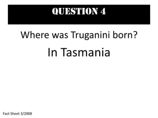 Question 4
Where was Truganini born?
In Tasmania
Fact Sheet 3/2008
 