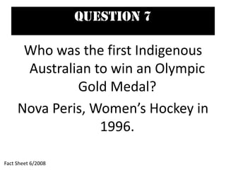Question 7
Who was the first Indigenous
Australian to win an Olympic
Gold Medal?
Nova Peris, Women’s Hockey in
1996.
Fact Sheet 6/2008
 