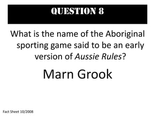 Question 8
What is the name of the Aboriginal
sporting game said to be an early
version of Aussie Rules?
Marn Grook
Fact Sheet 10/2008
 
