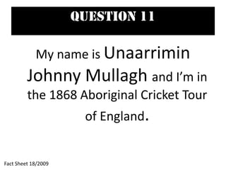 Question 11
My name is Unaarrimin
Johnny Mullagh and I’m in
the 1868 Aboriginal Cricket Tour
of England.
Fact Sheet 18/2009
 