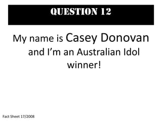 Question 12
My name is Casey Donovan
and I’m an Australian Idol
winner!
Fact Sheet 17/2008
 