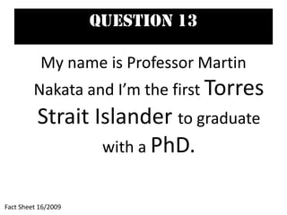 Question 13
My name is Professor Martin
Nakata and I’m the first Torres
Strait Islander to graduate
with a PhD.
Fact Sheet 16/2009
 