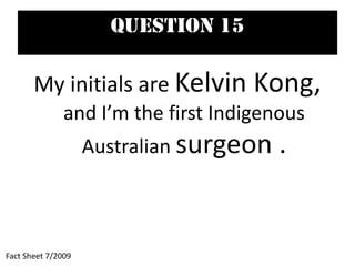 Question 15
My initials are Kelvin Kong,
and I’m the first Indigenous
Australian surgeon .
Fact Sheet 7/2009
 