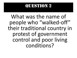 Question 2
What was the name of
people who “walked-off”
their traditional country in
protest of government
control and poor living
conditions?
 