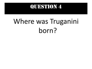 Question 4
Where was Truganini
born?
 