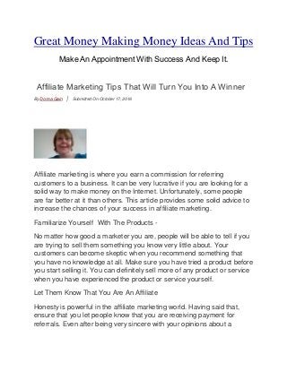 Great Money Making Money Ideas And Tips
MakeAnAppointment With Success And Keep It.
Affiliate Marketing Tips That Will Turn You Into A Winner
By Donna Gain | Submitted On October 17, 2016
Affiliate marketing is where you earn a commission for referring
customers to a business. It can be very lucrative if you are looking for a
solid way to make money on the Internet. Unfortunately, some people
are far better at it than others. This article provides some solid advice to
increase the chances of your success in affiliate marketing.
Familiarize Yourself With The Products -
No matter how good a marketer you are, people will be able to tell if you
are trying to sell them something you know very little about. Your
customers can become skeptic when you recommend something that
you have no knowledge at all. Make sure you have tried a product before
you start selling it. You can definitely sell more of any product or service
when you have experienced the product or service yourself.
Let Them Know That You Are An Affiliate
Honesty is powerful in the affiliate marketing world. Having said that,
ensure that you let people know that you are receiving payment for
referrals. Even after being very sincere with your opinions about a
 