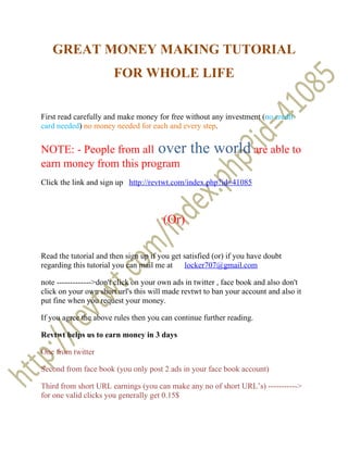 GREAT MONEY MAKING TUTORIAL
                       FOR WHOLE LIFE


First read carefully and make money for free without any investment (no credit
card needed) no money needed for each and every step.


NOTE: - People from all over                    the world are able to
earn money from this program
Click the link and sign up http://revtwt.com/index.php?id=41085



                                       (Or)

Read the tutorial and then sign up if you get satisfied (or) if you have doubt
regarding this tutorial you can mail me at locker707@gmail.com

note ------------->don't click on your own ads in twitter , face book and also don't
click on your own short url's this will made revtwt to ban your account and also it
put fine when you request your money.

If you agree the above rules then you can continue further reading.

Revtwt helps us to earn money in 3 days

One from twitter

Second from face book (you only post 2 ads in your face book account)

Third from short URL earnings (you can make any no of short URL’s) ----------->
for one valid clicks you generally get 0.15$
 