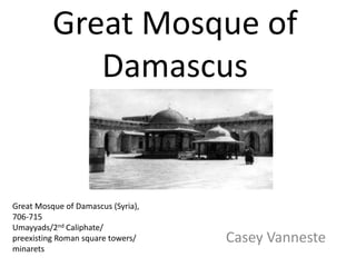 Great Mosque of
Damascus
Casey Vanneste
Great Mosque of Damascus (Syria),
706-715
Umayyads/2nd Caliphate/
preexisting Roman square towers/
minarets
 