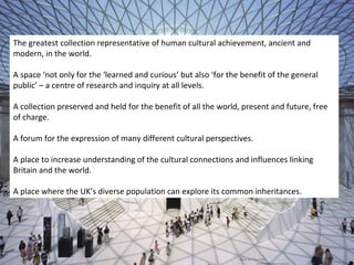 The greatest collection representative of human cultural achievement, ancient and
modern, in the world.

A space ‘not only for the ‘learned and curious’ but also ‘for the benefit of the general
public’ – a centre of research and inquiry at all levels.

A collection preserved and held for the benefit of all the world, present and future, free
of charge.

A forum for the expression of many different cultural perspectives.

A place to increase understanding of the cultural connections and influences linking
Britain and the world.

A place where the UK’s diverse population can explore its common inheritances.
 