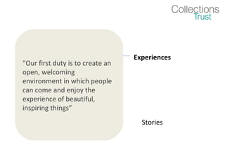 Objects            Experiences
“Our first duty is to create an
open, welcoming
environment in which people
can come and enjoy the
experience of beautiful,
inspiring things”
                Facts               Stories
 