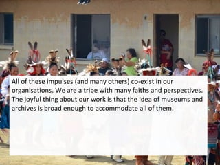 All of these impulses (and many others) co-exist in our
organisations. We are a tribe with many faiths and perspectives.
The joyful thing about our work is that the idea of museums and
archives is broad enough to accommodate all of them.
 