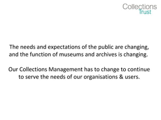 The needs and expectations of the public are changing,
and the function of museums and archives is changing.

Our Collections Management has to change to continue
   to serve the needs of our organisations & users.
 