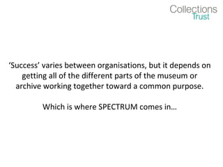 ‘Success’ varies between organisations, but it depends on
    getting all of the different parts of the museum or
  archive working together toward a common purpose.

         Which is where SPECTRUM comes in…
 