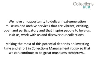 We have an opportunity to deliver next-generation
 museum and archive services that are vibrant, exciting,
open and participatory and that inspire people to love us,
   visit us, work with us and discover our collections.

 Making the most of this potential depends on investing
time and effort in Collections Management today so that
   we can continue to be great museums tomorrow…
 