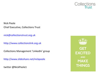Nick Poole
Chief Executive, Collections Trust

nick@collectionstrust.org.uk

http://www.collectionslink.org.uk

Collections Management ‘LinkedIn’ group

http://www.slideshare.net/nickpoole

twitter @NickPoole1
 