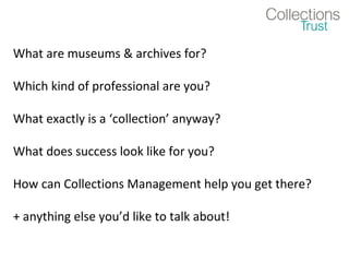 What are museums & archives for?

Which kind of professional are you?

What exactly is a ‘collection’ anyway?

What does success look like for you?

How can Collections Management help you get there?

+ anything else you’d like to talk about!
 