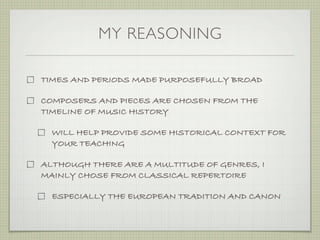 MY REASONING

TIMES AND PERIODS MADE PURPOSEFULLY BROAD

COMPOSERS AND PIECES ARE CHOSEN FROM THE
TIMELINE OF MUSIC HISTORY

  WILL HELP PROVIDE SOME HISTORICAL CONTEXT FOR
  YOUR TEACHING

ALTHOUGH THERE ARE A MULTITUDE OF GENRES, I
MAINLY CHOSE FROM CLASSICAL REPERTOIRE

  ESPECIALLY THE EUROPEAN TRADITION AND CANON
 