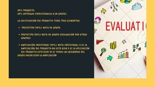  PROTOTIPO (10%): NOTA DE GRUPO
PROTOTIPO (20%) NOTA DE GRUPO (EVALUACIÓN POR OTROS
GRUPOS)
AMPLIACIÓN INDIVIDUAL (10%): NOTA INDIVIDUAL: 0 SI LA
AMPLIACIÓN DEL PROYECTO NO ESTÁ BIEN 5 SI LA APLICACIÓN
DEL PROYECTO ESTÁ BIEN 10 SI TODOS LOS MIEMBROS DEL
40% PROYECTO
20% ENTREGAS (INDIVIDUALES Y EN GRUPO)
LA CALIFICACIÓN DEL PROYECTO TIENE TRES ELEMENTOS:
GRUPO HACEN BIEN LA AMPLIACIÓN
 