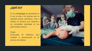 ¿QUÉ ES?
Es una metodología de aprendizaje en
la que se pide a los alumnos que, en
pequeños grupos, planifiquen, creen y
evalúen un proyecto que responda a
las necesidades planteadas en una
determinada situación.
Origen:
Universidad de McMaster para
combatir la desmotivación de los
alumnos de medicina.
 