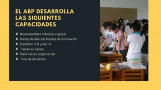 EL ABP DESARROLLA
LAS SIGUIENTES
CAPACIDADES
✘  Responsabilidad individual y grupal 
✘  Manejo de diversas fuentes de información
✘  Expresión oral y escrita
✘  Trabajo en equipo
✘  Planificación, organización 
✘  Toma de decisiones
 