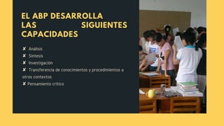 EL ABP DESARROLLA
LAS SIGUIENTES
CAPACIDADES
✘  Análisis
✘  Síntesis
✘  Investigación
✘  Transferencia de conocimientos y procedimientos a
otros contextos 
✘ Pensamiento crítico
 