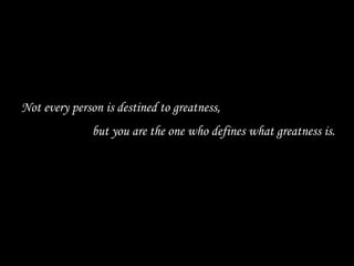 Not every person is destined to greatness,  but you are the one who defines what greatness is. 