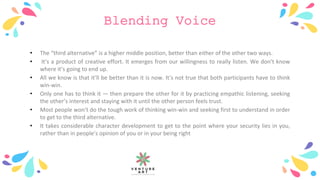 Blending Voice
• The “third alternative” is a higher middle position, better than either of the other two ways.
• It’s a product of creative effort. It emerges from our willingness to really listen. We don’t know
where it’s going to end up.
• All we know is that it’ll be better than it is now. It’s not true that both participants have to think
win-win.
• Only one has to think it — then prepare the other for it by practicing empathic listening, seeking
the other’s interest and staying with it until the other person feels trust.
• Most people won’t do the tough work of thinking win-win and seeking first to understand in order
to get to the third alternative.
• It takes considerable character development to get to the point where your security lies in you,
rather than in people’s opinion of you or in your being right
 