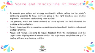 The Voice and Discipline of Execution
• To execute your values and strategy consistently without relying on the leader’s
continuing presence to keep everyone going in the right direction, you practice
alignment. This involves the following three actions:
• Use personal, moral and formal authority to create systems that institutionalize the
strategy, vision and values.
• Create, throughout the organization, cascading goals aligned with its vision, values and
strategic priorities.
• Adjust and re-align according to regular feedback from the marketplace and the
organization. Aligning requires constant effort and adjustment, simply because you’re
dealing with so many changing realities.
 