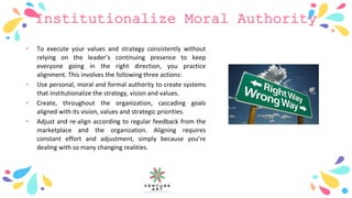 Institutionalize Moral Authority
• To execute your values and strategy consistently without
relying on the leader’s continuing presence to keep
everyone going in the right direction, you practice
alignment. This involves the following three actions:
• Use personal, moral and formal authority to create systems
that institutionalize the strategy, vision and values.
• Create, throughout the organization, cascading goals
aligned with its vision, values and strategic priorities.
• Adjust and re-align according to regular feedback from the
marketplace and the organization. Aligning requires
constant effort and adjustment, simply because you’re
dealing with so many changing realities.
 