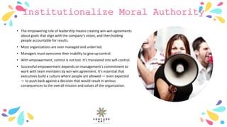 Institutionalize Moral Authority
• The empowering role of leadership means creating win-win agreements
about goals that align with the company’s vision, and then holding
people accountable for results.
• Most organizations are over managed and under led.
• Managers must overcome their inability to give up control.
• With empowerment, control is not lost. It’s translated into self-control.
• Successful empowerment depends on management’s commitment to
work with team members by win-win agreement. It’s essential that
executives build a culture where people are allowed — even expected
— to push back against a decision that would result in serious
consequences to the overall mission and values of the organization.
 