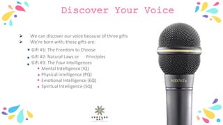 Discover Your Voice
 We can discover our voice because of three gifts
 We’re born with, these gifts are:
Gift #1: The Freedom to Choose
Gift #2: Natural Laws or Principles
Gift #3: The Four Intelligences
Mental Intelligence (IQ)
Physical intelligence (PQ)
Emotional Intelligence (EQ)
Spiritual Intelligence (SQ)
 